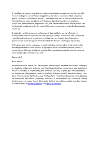 5. Faculdades de renome: amarradas em grades curriculares aprovadas e reconhecidas pelo MEC,
formam muita gente com conhecimentos genéricos. Acredite: o ecommerce não é uma ciência
genérica e tampouco reconhecida pelo MEC. Ao invés de olhar para só para faculdade na qual o
fulano se formou, preste atenção no perfil da pessoa. Agende entrevistas com psicólogos,
publicitários, administradores, engenheiros e etc, com o mesmo entusiasmo. Busque pessoas com
perfil digital e vontade de vencer. Os cursos de formação em ecommerce ainda não são dados nas
faculdades.

6. Idade não é problema: conheço profissionais de diversas idades que são referência em
ecommerce no Brasil. Dê oportunidade para quem quer começar ou mudar de área. O estudante
recém formado pode trazer energia e conectividade para seu negócio. O profissional com
experiência em outras áreas pode trazer serenidade em decisões e estratégias importantes.

Enfim, a tarefa de montar uma equipe vencedora é árdua, mas necessária. Comprometimento e
multidisciplinaridade são fundamentais. Busque pessoas que saibam executar várias tarefas ao
mesmo tempo. Diferencie ambição de ganância. Mas tome cuidado para não contratar gente que
nunca comprou pela Internet. Aí não pode!

Boas vendas!

Sobre o autor:

Mauricio Salvador é Mestre em Comunicação e Administração, tem MBA em Gestão e Estratégias
em Negócios, foi Executivo de Contas pelo Yahoo! Brasil, Professor nos cursos de MBA da Anhembi
Morumbi, Impacta e da FIA/PROVAR/USP e Diretor de Marketing e Vendas para América Latina na e-
bit, empresa de informações de comércio eletrônico do Grupo BuscaPé, atendendo clientes como
Claro, Pernambucanas, Wal-Mart, Saraiva, Polishop, Ponto Frio e MasterCard, entre outros. Lecionou
na Universidade da Califórnia - Berkeley e estruturou os departamentos de E-commerce e Online
Marketing de empresas no Vale do Silício. Autor do Livro "Como Abrir uma Loja Virtual de Sucesso,
atualmente é CEO da Ecommerce School e da iHouse eCommerce.
 