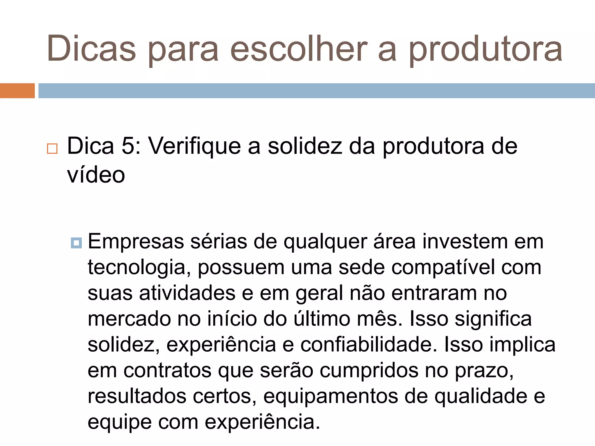 Dicas para escolher a produtora
 Dica 5: Verifique a solidez da produtora de
vídeo
 Empresas sérias de qualquer área investem em
tecnologia, possuem uma sede compatível com
suas atividades e em geral não entraram no
mercado no início do último mês. Isso significa
solidez, experiência e confiabilidade. Isso implica
em contratos que serão cumpridos no prazo,
resultados certos, equipamentos de qualidade e
equipe com experiência.
 