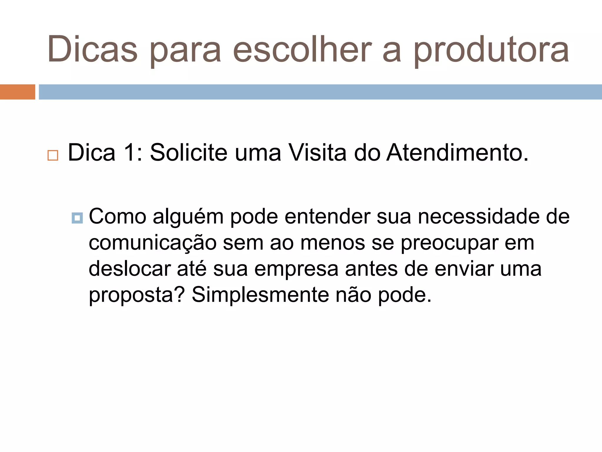 Dicas para escolher a produtora
 Dica 1: Solicite uma Visita do Atendimento.
 Como alguém pode entender sua necessidade de
comunicação sem ao menos se preocupar em
deslocar até sua empresa antes de enviar uma
proposta? Simplesmente não pode.
 