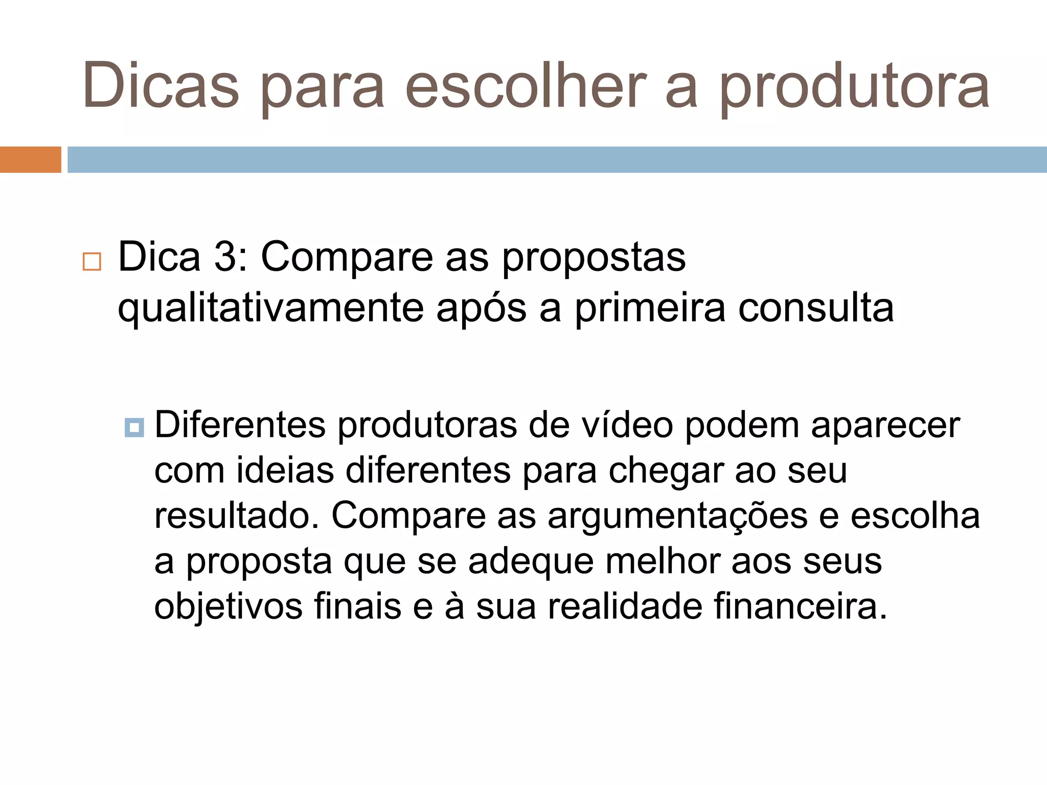 Dicas para escolher a produtora
 Dica 3: Compare as propostas
qualitativamente após a primeira consulta
 Diferentes produtoras de vídeo podem aparecer
com ideias diferentes para chegar ao seu
resultado. Compare as argumentações e escolha
a proposta que se adeque melhor aos seus
objetivos finais e à sua realidade financeira.
 