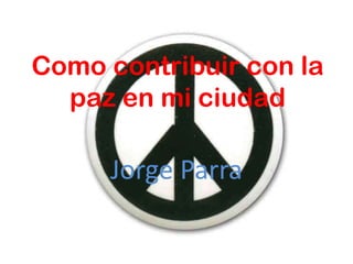 Como contribuir con la
  paz en mi ciudad

     Jorge Parra
 