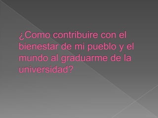 ¿Como contribuire con el bienestar de mi pueblo y el mundo al graduarme de la universidad? 