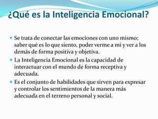 ¿Qué es la Inteligencia Emocional?Se trata de conectar las emociones con uno mismo; saber qué es lo que siento, poder verme a mi y ver a los demás de forma positiva y objetiva.La Inteligencia Emocional es la capacidad de interactuar con el mundo de forma receptiva y adecuada.Es el conjunto de habilidades que sirven para expresar y controlar los sentimientos de la manera más adecuada en el terreno personal y social. 