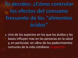 Tu decides: ¿Cómo controlar
  los efectos del consumo
frecuente de los “alimentos
           ácidos”
   Uno de los aspectos en los que los ácidos y las
    bases influyen mas en las personas en la salud
    y, en particular, en u8no de los padecimientos
    comunes de la vida cotidiana: la gastritis.
 