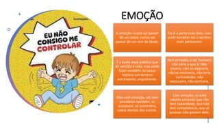 EMOÇÃO
A emoção nunca vai passar
de um bebê, nunca vai
passar de um ano de idade.
Ela é a parte mais bela, mas
pode também ser o terreno
mais pantanoso.
É a parte mais poética que
dá sentido à vida, mas pode
fazer também na nossa
história um terreno
estressante, angustiante.
Sem emoção, o ser humano
não seria o que é. Não
amaria, não se alegraria,
não se motivaria, não teria
curiosidades, não
estouraria, não sonharia.
Mas com emoção, ele tem
pesadelos também, se
autopune, se autocobra,
cobra demais dos outros.
Com emoção, se auto
sabota achando que não
tem capacidade, que não
tem competência, que as
pessoas não gostam dele.
 