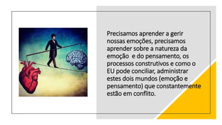 Precisamos aprender a gerir
nossas emoções, precisamos
aprender sobre a natureza da
emoção e do pensamento, os
processos construtivos e como o
EU pode conciliar, administrar
estes dois mundos (emoção e
pensamento) que constantemente
estão em conflito.
 