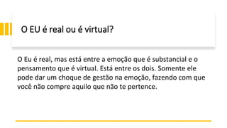O EU é real ou é virtual?
O Eu é real, mas está entre a emoção que é substancial e o
pensamento que é virtual. Está entre os dois. Somente ele
pode dar um choque de gestão na emoção, fazendo com que
você não compre aquilo que não te pertence.
 