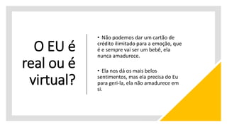 O EU é
real ou é
virtual?
• Não podemos dar um cartão de
crédito ilimitado para a emoção, que
é e sempre vai ser um bebê, ela
nunca amadurece.
• Ela nos dá os mais belos
sentimentos, mas ela precisa do Eu
para geri-la, ela não amadurece em
si.
 