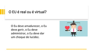 O EU é real ou é virtual?
O Eu deve amadurecer, o Eu
deve gerir, o Eu deve
administrar, o Eu deve dar
um choque de lucidez.
 