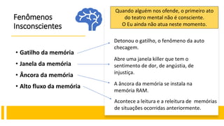Fenômenos
Insconscientes
• Gatilho da memória
• Janela da memória
• Âncora da memória
• Alto fluxo da memória
Detonou o gatilho, o fenômeno da auto
checagem.
Abre uma janela killer que tem o
sentimento de dor, de angústia, de
injustiça.
Quando alguém nos ofende, o primeiro ato
do teatro mental não é consciente.
O Eu ainda não atua neste momento.
A âncora da memória se instala na
memória RAM.
Acontece a leitura e a releitura de memórias
de situações ocorridas anteriormente.
 