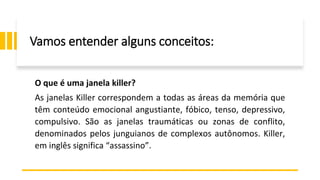 Vamos entender alguns conceitos:
O que é uma janela killer?
As janelas Killer correspondem a todas as áreas da memória que
têm conteúdo emocional angustiante, fóbico, tenso, depressivo,
compulsivo. São as janelas traumáticas ou zonas de conflito,
denominados pelos junguianos de complexos autônomos. Killer,
em inglês significa “assassino”.
 