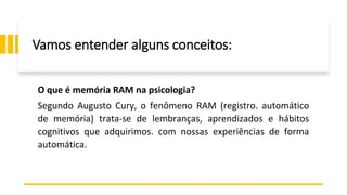 Vamos entender alguns conceitos:
O que é memória RAM na psicologia?
Segundo Augusto Cury, o fenômeno RAM (registro. automático
de memória) trata-se de lembranças, aprendizados e hábitos
cognitivos que adquirimos. com nossas experiências de forma
automática.
 
