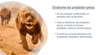 Síndrome do predador-presa
• Aí vai começar a discussão, as
pessoas não raciocinam;
• Inicia a síndrome do predador-
presa: o outro se tornou
predador, você se tornou presa;
• É como se o outro estivesse nos
invadindo, lesando e destruindo;
 