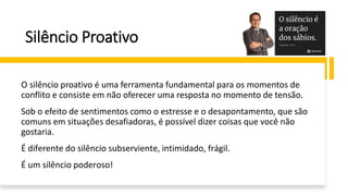 Silêncio Proativo
O silêncio proativo é uma ferramenta fundamental para os momentos de
conflito e consiste em não oferecer uma resposta no momento de tensão.
Sob o efeito de sentimentos como o estresse e o desapontamento, que são
comuns em situações desafiadoras, é possível dizer coisas que você não
gostaria.
É diferente do silêncio subserviente, intimidado, frágil.
É um silêncio poderoso!
 