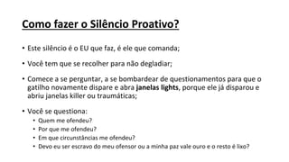 Como fazer o Silêncio Proativo?
• Este silêncio é o EU que faz, é ele que comanda;
• Você tem que se recolher para não degladiar;
• Comece a se perguntar, a se bombardear de questionamentos para que o
gatilho novamente dispare e abra janelas lights, porque ele já disparou e
abriu janelas killer ou traumáticas;
• Você se questiona:
• Quem me ofendeu?
• Por que me ofendeu?
• Em que circunstâncias me ofendeu?
• Devo eu ser escravo do meu ofensor ou a minha paz vale ouro e o resto é lixo?
 