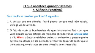 O que acontece quando fazemos
o Silêncio Proativo?
Se o teu Eu se recolher por 5 ou 10 segundos:
1. A pessoa que me ofendeu ficará pasma porque você não reagiu.
Você já vai desarmá-la.
2. O fato de você se bombardear de questionamentos fará com que
você dispare vários gatilhos da memória abrindo várias janelas light
e não killers; a âncora vai deixar de fechar o circuito; a pessoa que te
agrediu vai deixar de ser predador e você vai deixar de sentir que é
uma presa que vai atacar em uma situação de estresse alto.
 