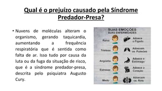 Qual é o prejuízo causado pela Síndrome
Predador-Presa?
• Nuvens de moléculas alteram o
organismo, gerando taquicardia,
aumentando a frequência
respiratória que é sentida como
falta de ar. Isso tudo por causa da
luta ou da fuga da situação de risco,
que é a síndrome predador-presa,
descrita pelo psiquiatra Augusto
Cury.
 