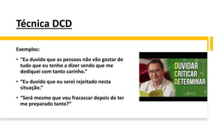 Técnica DCD
Exemplos:
• “Eu duvido que as pessoas não vão gostar de
tudo que eu tenho a dizer sendo que me
dediquei com tanto carinho.”
• “Eu duvido que eu serei rejeitado nesta
situação.”
• “Será mesmo que vou fracassar depois de ter
me preparado tanto?”
 