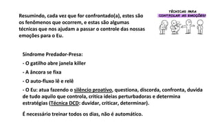Síndrome Predador-Presa:
- O gatilho abre janela killer
- A âncora se fixa
- O auto-fluxo lê e relê
- O Eu: atua fazendo o silêncio proativo, questiona, discorda, confronta, duvida
de tudo aquilo que controla, critica ideias perturbadoras e determina
estratégias (Técnica DCD: duvidar, criticar, determinar).
É necessário treinar todos os dias, não é automático.
Resumindo, cada vez que for confrontado(a), estes são
os fenômenos que ocorrem, e estas são algumas
técnicas que nos ajudam a passar o controle das nossas
emoções para o Eu.
 