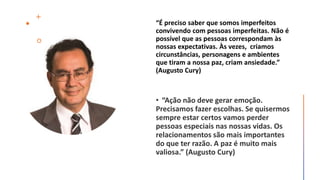 “É preciso saber que somos imperfeitos
convivendo com pessoas imperfeitas. Não é
possível que as pessoas correspondam às
nossas expectativas. Às vezes, criamos
circunstâncias, personagens e ambientes
que tiram a nossa paz, criam ansiedade.”
(Augusto Cury)
 