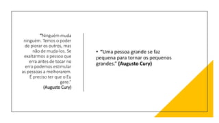 “Ninguém muda
ninguém. Temos o poder
de piorar os outros, mas
não de muda-los. Se
exaltarmos a pessoa que
erra antes de tocar no
erro podemos estimular
as pessoas a melhorarem.
É preciso ter que o Eu
gere.”
(Augusto Cury)
• “Uma pessoa grande se faz
pequena para tornar os pequenos
grandes.” (Augusto Cury)
 