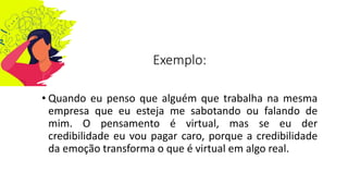 Exemplo:
• Quando eu penso que alguém que trabalha na mesma
empresa que eu esteja me sabotando ou falando de
mim. O pensamento é virtual, mas se eu der
credibilidade eu vou pagar caro, porque a credibilidade
da emoção transforma o que é virtual em algo real.
 