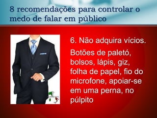 8 recomendações para controlar o
medo de falar em público
6. Não adquira vícios.
Botões de paletó,
bolsos, lápis, giz,
folha de papel, fio do
microfone, apoiar-se
em uma perna, no
púlpito
 