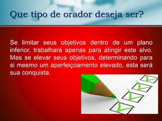Que tipo de orador deseja ser?
Se limitar seus objetivos dentro de um plano
inferior, trabalhará apenas para atingir este alvo.
Mas se elevar seus objetivos, determinando para
si mesmo um aperfeiçoamento elevado, esta será
sua conquista.
 
