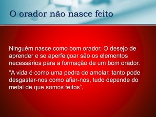 O orador não nasce feito
Ninguém nasce como bom orador. O desejo de
aprender e se aperfeiçoar são os elementos
necessários para a formação de um bom orador.
“A vida é como uma pedra de amolar, tanto pode
desgastar-nos como afiar-nos, tudo depende do
metal de que somos feitos”.
 