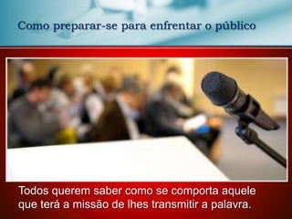 Como preparar-se para enfrentar o público
Todos querem saber como se comporta aquele
que terá a missão de lhes transmitir a palavra.
 
