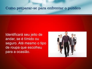 Como preparar-se para enfrentar o público
Identificará seu jeito de
andar, se é tímido ou
seguro. Até mesmo o tipo
de roupa que escolheu
para a ocasião.
 