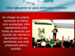Ao chegar ao púlpito,
acomode as folhas
com anotações; olhe
rapidamente para
todas as pessoas que
ouvirão ser sermão e
demonstre em seu
semblante que está
preparado para a
ocasião.
Como preparar-se para enfrentar o público
 