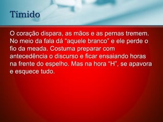 O coração dispara, as mãos e as pernas tremem.
No meio da fala dá “aquele branco” e ele perde o
fio da meada. Costuma preparar com
antecedência o discurso e ficar ensaiando horas
na frente do espelho. Mas na hora “H”, se apavora
e esquece tudo.
Tímido
 