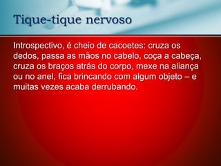 Introspectivo, é cheio de cacoetes: cruza os
dedos, passa as mãos no cabelo, coça a cabeça,
cruza os braços atrás do corpo, mexe na aliança
ou no anel, fica brincando com algum objeto – e
muitas vezes acaba derrubando.
Tique-tique nervoso
 