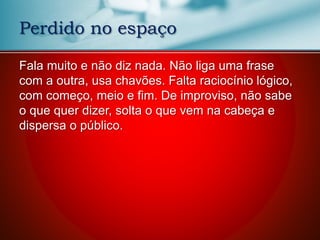 Fala muito e não diz nada. Não liga uma frase
com a outra, usa chavões. Falta raciocínio lógico,
com começo, meio e fim. De improviso, não sabe
o que quer dizer, solta o que vem na cabeça e
dispersa o público.
Perdido no espaço
 