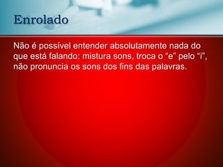 Não é possível entender absolutamente nada do
que está falando: mistura sons, troca o “e” pelo “i”,
não pronuncia os sons dos fins das palavras.
Enrolado
 