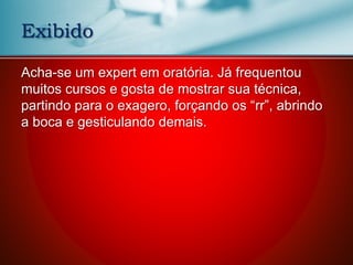 Acha-se um expert em oratória. Já frequentou
muitos cursos e gosta de mostrar sua técnica,
partindo para o exagero, forçando os “rr”, abrindo
a boca e gesticulando demais.
Exibido
 