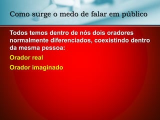 Como surge o medo de falar em público
Todos temos dentro de nós dois oradores
normalmente diferenciados, coexistindo dentro
da mesma pessoa:
Orador real
Orador imaginado
 