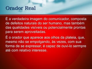 Orador Real
É a verdadeira imagem do comunicador, composta
de defeitos naturais do ser humano, mas também
das qualidades visíveis ou potencialmente prontas
para serem aproveitadas.
É o orador que aparece aos olhos da plateia, que,
mesmo não se empolgando, às vezes, com sua
forma de se expressar, é capaz de ouvi-lo sermpre
até com relativo interesse.
 