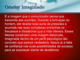 Orador Imaginado
É a imagem que o comunicador pensa que
transmite aos ouvintes. Durante a formação do
homem, ele recebe toda sorte de pressões e
acumula nas suas complexas entranhas os
fracassos e dissabores que a vida oferece. Esses
fatores constroem uma imagem distorcida,
imaginada dentro de um perfil psicológico tão
concreto que parece verdadeira. Nasce aí a falta
de confiança nas suas possibilidades de sucesso
para se expressar diante de atuditórios.
 