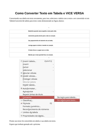 Como Converter Texto em Tabela e VICE VERSA
Convertendo sua tabela em texto novamente, para isso, selecione a tabela com o texto a ser convertido vá em
Tabela/Converter/de tabela para texto como demonstrado na figura abaixo:
“
Batatinha quando nasce espalha a rama pelo chão.
menininha quando dorme põe a mão no coração.
Sou pequenininha do tamanho de um botão,
carrego papai no bolso e mamãe no coração
O bolso furou e o papai caiu no chão.
Mamãe que é mais querida ficou no coração.
”
Pronto seu texto foi convertido em tabela e sua tabela em texto.
Espero que tenham gostado até a próxima
 
