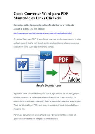 Como Converter Word para PDF
Mantendo os Links Clicáveis
Este artigo está originalmente no Blog Renda Secreta e você pode
acessá-lo clicando no link abaixo:
http://rendasecreta.com/como-converter-word-para-pdf-mantendo-os-links/
Converter Word para PDF, é sem dúvida uma das tarefas mais comuns no dia-
à-dia de quem trabalha na Internet, porém ainda existem muitas pessoas que
não sabem como fazer isso da maneira correta.
À primeira vista, converter Word para PDF é algo simples de ser feito, já que
existem centenas de softwares e sites na Internet que fazem esse tipo de
conversão em menos de um minuto. Após a conversão, você tem o seu arquivo
Word transformado em PDF, com todos o conteúdo original, incluindo títulos,
imagens, etc.
Porém, ao converter um arquivo Word para PDF geralmente acontece um
grande inconveniente em relação aos links clicáveis.
 