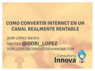 DORI LÓPEZ NIEVES
TWITTER @DORI_LOPEZ
DORI.LOPEZ@CONSULTORIAINNOVA.COM
COMO CONVERTIR INTERNET EN UN
CANAL REALMENTE RENTABLE
 