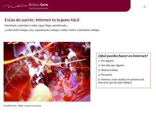 -3-


 Estás de suerte: Internet te lo pone fácil
 Interésate, conéctate a redes, sigue blogs, autofórmate…
 y sobre todo trabaja, crea, experimenta, trabaja, evalúa, vuelve a intentarlo, trabaja




                                                                                      ¿Qué puedes hacer en Internet?
                                                                                      1- Ser alguien
                                                                                      2- Ser más que alguien
                                                                                      3- Buscar trabajo
                                                                                      4. Formarte
                                                                                      5- Innovar, crear modas, ser pionero (uf,
                                                                                      esto es lo que da más trabajo)




Invisible hour, Flickr creative commons
 