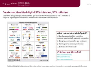 -4-


Créate una identidad digital 50% intuición, 50% reflexión
Diviértete, crea, participa, pero no olvides que te están observ ando quienes te van a contratar ni
caigas en la pornografía informativa: enseña hasta donde tú te sientas cómodo.




                                                                                          ¿Qué es una identidad digital?
                                                                                          1- Tus datos en sitios bien escogidos:
                                                                                          controla tu privacidad, segmenta tus canales
                                                                                          2- Los grupos sociales a los que perteneces
                                                                                          3- Tu imagen, tu cuidado profesional
                                                                                          4. Tu forma de relacionarte


                                                                                          Práctica: qué dicen de ti
                                                                                          http://socialmention.com/
                                                                                          http://whostalkin.com/

                                                                                          http://www.socialwhois.com




      Tu identidad digital trabaja mientras tú no estás, no tiene fronteras y te mantiene vivo cuando ya no eres más que un puñado de cenizas
 