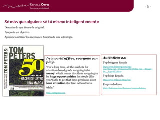 -5-



Sé más que alguien: sé tú mismo inteligentemente
Descubre lo que tienes de original.
Proponte un objetivo.
Aprende a utilizar los medios en función de una estrategia.




                                      In a world of free, everyone can              Auténticos 2.0
                                      play.                                         Top bloggers España
                                      “For a long time, all the markets for         http://www.lalistawip.com/top-
                                                                                    100/?lista=cat__Comunicaci%C3%B3n-role__Blogger -
                                      attention-based goods are going to be         loc__Espa%C3%B1a
                                      messy, which means that there are going to
                                      be huge opportunities for people (like        Top blogs España
                                      you?) able to get that most precisous asset   http://www.wikio.es/blogs/top
                                      (our attention) for free. At least for a      Emprendedores
                                      while.”                                       http://listorious.com/jlantunez/emprendedores

                                      http://sethgodin.com
 
