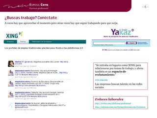 -6-


¿Buscas trabajo? Conéctate
A veces hay que aprovechar el momento pero otras veces hay que seguir trabajando para que surja.




                                                                            “Se entraba en lugares como XING para
                                                                            relacionarse por temas de trabajo, y ahora
                                                                            también es un espacio de
                                                                            reclutamiento.”
                                                                            www.xing.com

                                                                            Las empresas buscan talento en las redes
                                                                            sociales



                                                                            Enlaces laborales
                                                                            http://twitter.com/idelfonsa/profesional
                                                                            http://delicious.com/escrituraprofesional.com/freelances
 