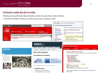 -7-


Fórmate cada día de tu vida
Portales para el profesional, blogs tutoriales, centros de ayuda, foros, redes verticales…
…resuelven tus dudas, te forman, te abren nuevas vías, te ayudan a crecer
 