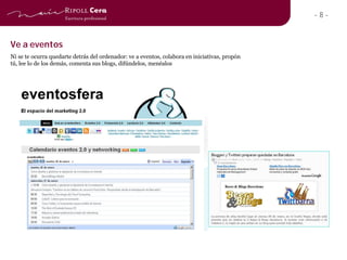 -8-


Ve a eventos
Ni se te ocurra quedarte detrás del ordenador: ve a eventos, colabora en iniciativas, propón
tú, lee lo de los demás, comenta sus blogs, difúndelos, menéalos
 