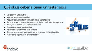Qué skills debería tener un tester ágil?
● Ser positivo y resolutivo
● Mostrar pensamiento crítico
● Adquirir activamente información de los stakeholders
● Ser preciso en la evaluación y reportes de los resultados de la prueba
● Trabajar en definir user stories testeables
● Colaborador dentro del equipo
● Responder rápidamente a los cambios
● Aceptar los cambios como parte de la evolución de la aplicación
● Planificar y organizar su propio trabajo
 